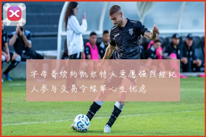 字母哥续约凯尔特人意愿强烈经纪人参与交易令绿军心生忧虑