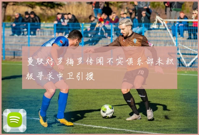 曼联对罗梅罗传闻不实俱乐部未积极寻求中卫引援