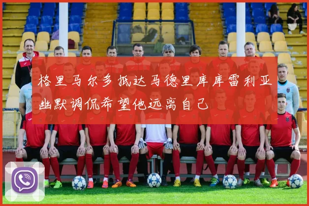 格里马尔多抵达马德里库库雷利亚幽默调侃希望他远离自己