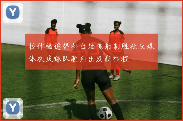 拉什福德替补出场兜射制胜社交媒体欢庆球队胜利出发新征程