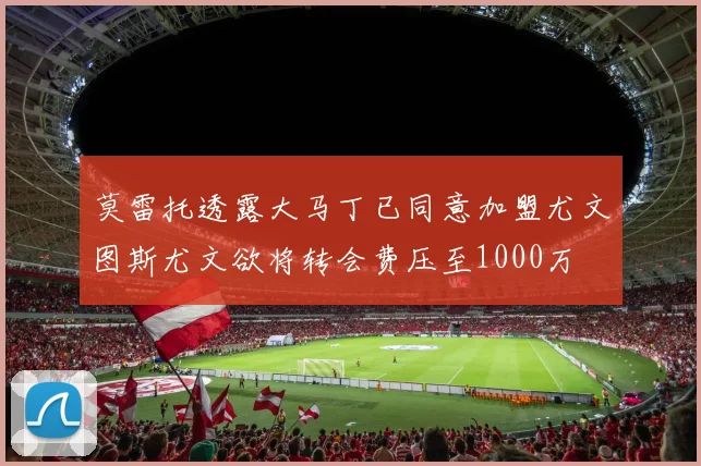莫雷托透露大马丁已同意加盟尤文图斯尤文欲将转会费压至1000万