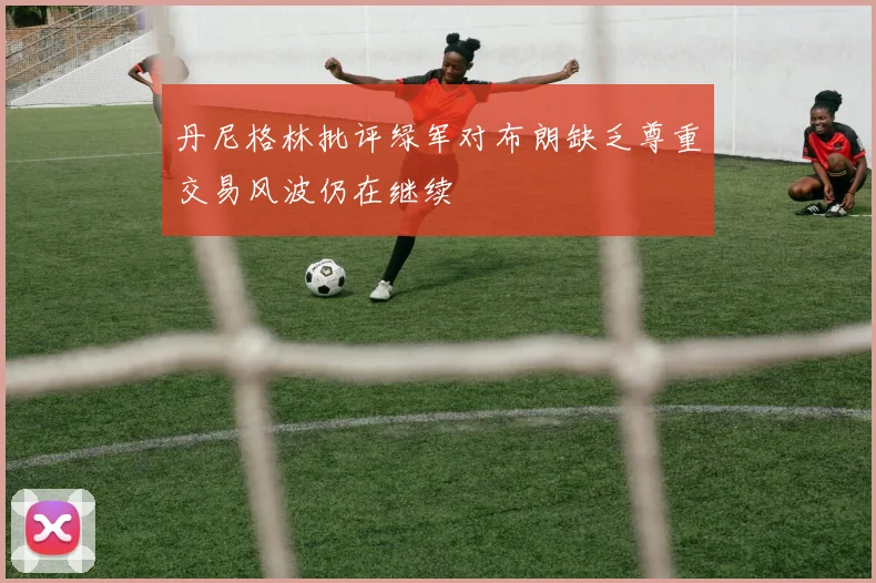 丹尼格林批评绿军对布朗缺乏尊重交易风波仍在继续
