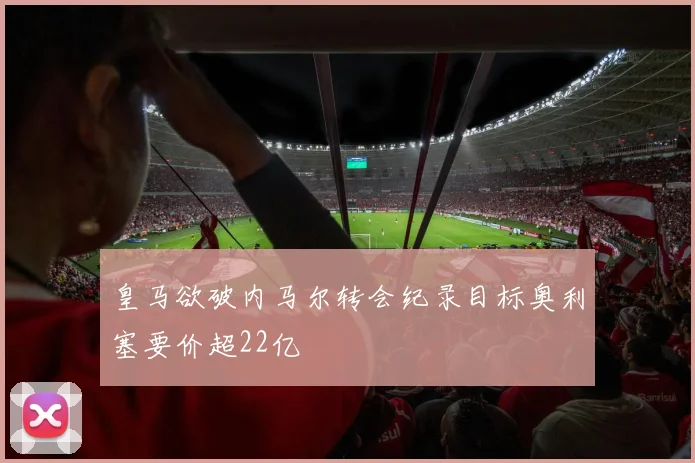皇马欲破内马尔转会纪录目标奥利塞要价超22亿