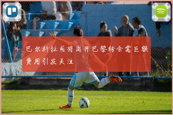 巴尔科拉或将离开巴黎转会需巨额费用引发关注
