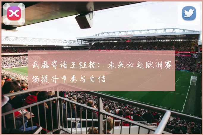 武磊寄语王钰栋：未来必赴欧洲赛场提升节奏与自信