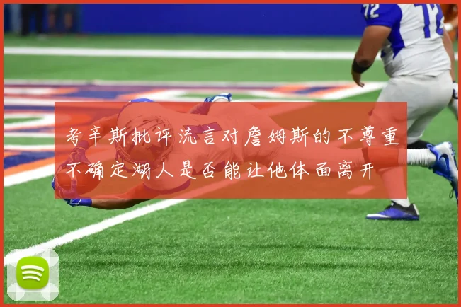 考辛斯批评流言对詹姆斯的不尊重不确定湖人是否能让他体面离开