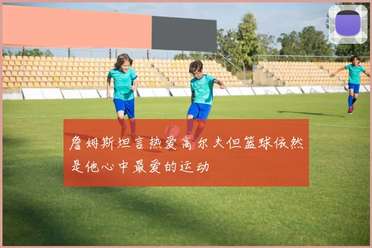 詹姆斯坦言热爱高尔夫但篮球依然是他心中最爱的运动