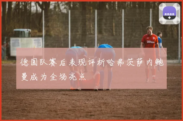 德国队赛后表现评析哈弗茨萨内鲍曼成为全场亮点