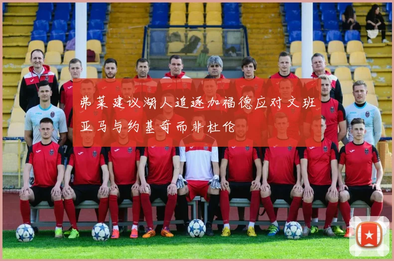 弗莱建议湖人追逐加福德应对文班亚马与约基奇而非杜伦